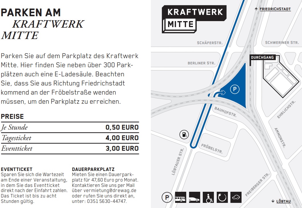 Parken Sie auf dem Parkplatz des Kraftwerk Mitte. Hier finden Sie neben über 300 Parkplätzen auch eine E-Ladesäule. Beachten Sie, dass Sie aus Richtung Friedrichstadt kommend an der Fröbelstraße wenden müssen, um den Parkplatz zu erreichen. Preise: je Stunde 50 Cent, Tagesticket 4 Euro, Eventticket bis zu 8 Stunden 3 Euro DAUERPARKPLATZ Mieten Sie einen Dauerparkplatz für 47,60 Euro pro Monat. Kontaktieren Sie uns per Mail über vermietung@drewag.de oder rufen Sie uns direkt an, unter: 0351 5630-44747.